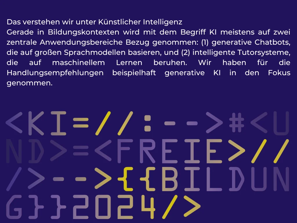 Die Grafik zeigt eine von HTML-Code inspirierte Codezeile, die die Begriffe KI, Freie Bildung und das Jahr 2024 enthält. Außerdem zu lesen ist die Definition von Künstlicher Intelligenz, die den Handlungsempfehlungen zugrunde liegt: Das verstehen wir unter Künstlicher Intelligenz Gerade in Bildungskontexten wird mit dem Begriff KI meistens auf zwei zentrale Anwendungsbereiche Bezug genommen: (1) generative Chatbots, die auf großen Sprachmodellen basieren, und (2) intelligente Tutorsysteme, die auf maschinellem Lernen beruhen. Wir haben für die Handlungsempfehlungen beispielhaft generative KI in den Fokus genommen. Grafik: Franziska Kelch (WMDE), CC BY-SA 4.0